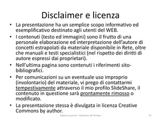 Disclaimer e licenza 
• 
La presentazione ha un semplice scopo informativo ed esemplificativo destinato agli utenti del WEB. 
• 
I contenuti (testo ed immagini) sono il frutto di una personale elaborazione ed interpretazione dell’autore di concetti estrapolati da materiale disponibile in Rete, oltre che manuali e testi specialistici (nel rispetto dei diritti di autore espressi dai proprietari). 
• 
Nell’ultima pagina sono contenuti i riferimenti sito- bibliografici. 
• 
Per comunicazioni su un eventuale uso improprio (involontario) del materiale, vi prego di contattarmi tempestivamente attraverso il mio profilo SlideShare, il contenuto in questione sarà prontamente rimosso o modificato. 
• 
La presentazione stessa è divulgata in licenza Creative Commons by author. Valeria Laurenti - Gestione del Tempo 25 
 