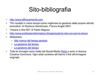 Sito-bibliografia 
• 
http://www.efficacemente.com 
• 
“Più risultati in meno tempo:come migliorare la gestione delle proprie attività lavorative” di Gianluca Gambirasio, Franco Angeli 2007 
• 
“Impara a dire NO” di Paolo Ragusa 
• 
http://www.professioneformatore.it/organizzati-la-vita-con-zen-to-done/ 
• 
Slideshare: 
– 
Alla ricerca del tempo perduto 
– 
La gestione del tempo 
– 
La gestione del tempo 
• 
Tutte le immagini sono tratte dal Social Media Flickr e sono in licenza Creative Commons. Ogni slide contiene all’interno il link all’immagine originale. 
Valeria Laurenti - Gestione del Tempo 26 
