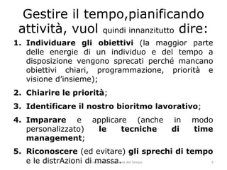 1. 
Individuare gli obiettivi (la maggior parte delle energie di un individuo e del tempo a disposizione vengono sprecati perché mancano obiettivi chiari, programmazione, priorità e visione d’insieme); 
2. 
Chiarire le priorità; 
3. 
Identificare il nostro bioritmo lavorativo; 
4. 
Imparare e applicare (anche in modo personalizzato) le tecniche di time management; 
5. 
Riconoscere (ed evitare) gli sprechi di tempo e le distrAzioni di massa. 
Gestire il tempo,pianificando attività, vuol quindi innanzitutto dire: Valeria Laurenti - Gestione del Tempo 9 
 