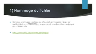 1) Nommage du fichier
 Nommer une image « gateau-au-chocolat-anniversaire-1.jpg » est
préférable à un « P0955678.jpg », que ce soit pour le moteur, mais aussi
pour l’internaute.
 http://www.antp.be/software/renamer/fr
 