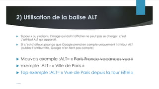 2) Utilisation de la balise ALT
 Si pour x ou y raisons, l’image qui doit s’afficher ne peut pas se charger, c’est
L’attribut ALT qui apparaît.
 Et c’est d’ailleurs pour ça que Google prend en compte uniquement l’attribut ALT
(oubliez l’attribut title, Google n’en tient pas compte)
 Mauvais exemple :ALT= « Paris France vacances vue »
 exemple :ALT= « Ville de Paris »
 Top exemple :ALT= « Vue de Paris depuis la tour Eiffel »
 