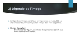 3) Légende de l’image
 La légende de l’image prend toute son importance au niveau SEO car
elle correspond aux mots-clés jouxtant l’image dans votre page HTML.
 Élément <figcaption>
Enfant direct de <figure>, son rôle est de légender son parent, sous
forme de texte et/ou de liens.
 