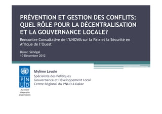 PRÉVENTION ET GESTION DES CONFLITS:
QUEL RÔLE POUR LA DÉCENTRALISATION
ET LA GOUVERNANCE LOCALE?
Rencontre Consultative de l’UNOWA sur la Paix et la Sécurité en
Afrique de l’Ouest
Dakar, Sénégal
10 Décembre 2012




        Mylène Lavoie
        Spécialiste des Politiques
        Gouvernance et Développement Local
        Centre Régional du PNUD à Dakar
 