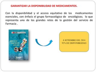 GARANTIZAR LA DISPONIBILIDAD DE MEDICAMENTOS.
Con la disponibilidad y el acceso equitativo de los medicamentos
esenciales, con énfasis el grupo farmacológico de oncológicos; lo que
representa uno de los grandes retos de la gestión del servicio de
Farmacia .
A SETIEMBRE DEL 2014
92% DE DISPONIBILIDAD
 
