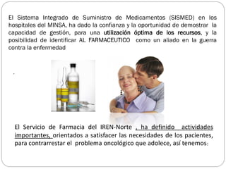 El Servicio de Farmacia del IREN-Norte , ha definido actividades
importantes, orientados a satisfacer las necesidades de los pacientes,
para contrarrestar el problema oncológico que adolece, así tenemos:
.
El Sistema Integrado de Suministro de Medicamentos (SISMED) en los
hospitales del MINSA, ha dado la confianza y la oportunidad de demostrar la
capacidad de gestión, para una utilización óptima de los recursos, y la
posibilidad de identificar AL FARMACEUTICO como un aliado en la guerra
contra la enfermedad
 
