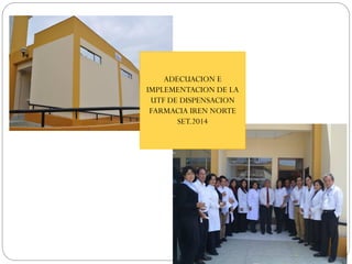 ADECUACION E
IMPLEMENTACION DE LA
UTF DE DISPENSACION
FARMACIA IREN NORTE
SET.2014
 