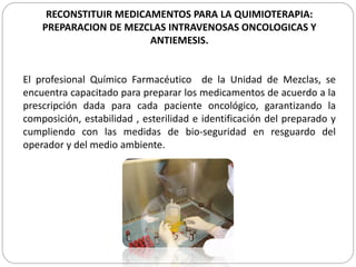RECONSTITUIR MEDICAMENTOS PARA LA QUIMIOTERAPIA:
PREPARACION DE MEZCLAS INTRAVENOSAS ONCOLOGICAS Y
ANTIEMESIS.
El profesional Químico Farmacéutico de la Unidad de Mezclas, se
encuentra capacitado para preparar los medicamentos de acuerdo a la
prescripción dada para cada paciente oncológico, garantizando la
composición, estabilidad , esterilidad e identificación del preparado y
cumpliendo con las medidas de bio-seguridad en resguardo del
operador y del medio ambiente.
 