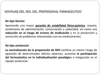 VENTAJAS DEL ROL DEL PROFESIONAL FARMACEUTICO
De tipo técnico:
Aportando una mayor garantía de estabilidad físico-química, asepsia,
condiciones de administración, conservación y caducidad, así como una
reducción en el riesgo de errores de medicación y en la prevención y
corrección de problemas relacionados con los medicamentos.
De tipo asistencial:
La normalización de la preparación de MIV conlleva un menor riesgo de
aparición de determinados efectos adversos, aumenta la participación
del farmacéutico en la individualización posológica e integración en el
equipo asistencial.
 