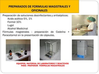 EQUIPOS, MATERIAL DE LABORATORIO Y REACTIVOS
PARA PREPARAR FORMULAS MAGISTRALES
PREPARADOS DE FORMULAS MAGISTRALES Y
OFICINALES
Preparación de soluciones desinfectantes y antisépticos:
Acido acético 5%, 1%
Formol 10%
Lugol
Alcohol Medicinal
Fórmulas magistrales : preparación de Codeína +
Paracetamol en la presentación de cápsulas.
 