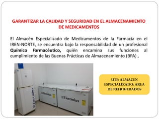 GARANTIZAR LA CALIDAD Y SEGURIDAD EN EL ALMACENAMIENTO
DE MEDICAMENTOS
El Almacén Especializado de Medicamentos de la Farmacia en el
IREN-NORTE, se encuentra bajo la responsabilidad de un profesional
Químico Farmacéutico, quién encamina sus funciones al
cumplimiento de las Buenas Prácticas de Almacenamiento (BPA) ,
UTF:ALMACEN
ESPECIALIZADO: AREA
DE REFRIGERADOS
 