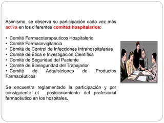 Asimismo, se observa su participación cada vez más
activa en los diferentes comités hospitalarios:
• Comité Farmacoterapéuticos Hospitalario
• Comité Farmacovigilancia
• Comité de Control de Infecciones Intrahospitalarias
• Comité de Ética e Investigación Científica
• Comité de Seguridad del Paciente
• Comité de Bioseguridad del Trabajador
• Comité de Adquisiciones de Productos
Farmacéuticos
Se encuentra reglamentado la participación y por
consiguiente el posicionamiento del profesional
farmacéutico en los hospitales.
 