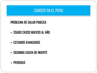 PROBLEMA DE SALUD PUBLICA
 35500 CASOS NUEVOS AL AÑO
 ESTADIOS AVANZADOS
 SEGUNDA CAUSA DE MUERTE
 PERDIDAS
CÁNCER EN EL PERU
 