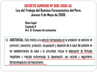 DECRETO SUPREMO Nº 008-2006-SA
Ley del Trabajo del Químico Farmacéutico del Perú.
Jueves 11 de Mayo de 2006
Base legal
Capítulo II
Art. 6: Campos de actuación
 
