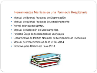 Herramientas Técnicas en una Farmacia Hospitalaria
 Manual de Buenas Practicas de Dispensación
 Manual de Buenas Prácticas de Almacenamiento
 Norma Técnica del SDMDU
 Manual de Selección de Medicamentos
 Petitorio Único de Medicamentos Esenciales
 Lineamientos de Política Nacional de Medicamentos Esenciales
 Manual de Procedimientos de la UPSS-2014
 Directiva para Coches de Paro -2014
 