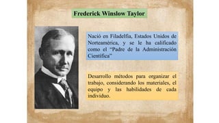 Nació en Filadelfia, Estados Unidos de
Norteamérica, y se le ha calificado
como el “Padre de la Administración
Científica”
Frederick Winslow Taylor
Desarrollo métodos para organizar el
trabajo, considerando los materiales, el
equipo y las habilidades de cada
individuo.
 