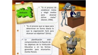 • "Es el proceso de
establecer metas
y elegir medios
para alcanzar
dichas metas"
(Stoner, 1996).
• "Es el proceso que se sigue para
determinar en forma exacta lo
que la organización hará para
alcanzar sus objetivos" (Ortiz).
• La planificación está
comprometida en la fijación de
los objetivos de la Institución
Educativa y en las formas
generales para alcanzarlos.
(Carlos Yerovi).
 