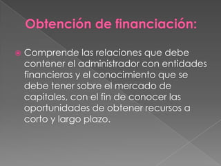    Comprende las relaciones que debe
    contener el administrador con entidades
    financieras y el conocimiento que se
    debe tener sobre el mercado de
    capitales, con el fin de conocer las
    oportunidades de obtener recursos a
    corto y largo plazo.
 