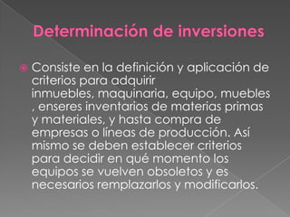    Consiste en la definición y aplicación de
    criterios para adquirir
    inmuebles, maquinaria, equipo, muebles
    , enseres inventarios de materias primas
    y materiales, y hasta compra de
    empresas o líneas de producción. Así
    mismo se deben establecer criterios
    para decidir en qué momento los
    equipos se vuelven obsoletos y es
    necesarios remplazarlos y modificarlos.
 