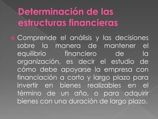    Comprende el análisis y las decisiones
    sobre la manera de mantener el
    equilibrio    financiero      de     la
    organización, es decir el estudio de
    cómo debe apoyarse la empresa con
    financiación a corto y largo plazo para
    invertir en bienes realizables en el
    término de un año, o para adquirir
    bienes con una duración de largo plazo.
 