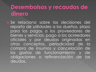    Se relaciona sobre las decisiones del
    reparto de utilidades a los dueños, plazo
    para los pagos a los proveedores de
    bienes y servicios, pago a los acreedores
    oficiales y por deudas originadas en
    otros conceptos, periodicidad de la
    compra de insumos y cancelación de
    los gastos de funcionamiento y de
    obligaciones o refinanciación de las
    deudas.
 