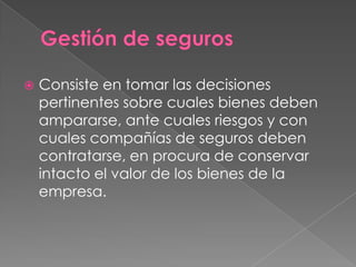    Consiste en tomar las decisiones
    pertinentes sobre cuales bienes deben
    ampararse, ante cuales riesgos y con
    cuales compañías de seguros deben
    contratarse, en procura de conservar
    intacto el valor de los bienes de la
    empresa.
 