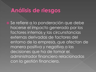    Se refiere a la ponderación que debe
    hacerse el impacto generado por los
    factores internos y las circunstancias
    externas derivadas de factores del
    entorno de la empresa, que afectan de
    manera positiva y negativa a las
    decisiones que ha de tomar el
    administrador financiero relacionadas
    con la gestión financiera.
 
