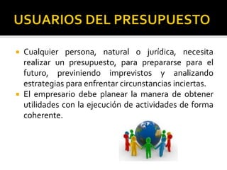  Cualquier persona, natural o jurídica, necesita
realizar un presupuesto, para prepararse para el
futuro, previniendo imprevistos y analizando
estrategias para enfrentar circunstancias inciertas.
 El empresario debe planear la manera de obtener
utilidades con la ejecución de actividades de forma
coherente.
 