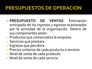  PRESUPUESTO DE VENTAS. Estimación
anticipada de los ingresos y egresos ocasionados
por la actividad de la organización. Dentro de
sus componentes están:
 Productos que comercializa la empresa
 Servicios que prestara
 Ingresos que percibira
 Precios unitarios de cada producto o servicio
 Nivel de venta de cada producto
 Nivel de venta de cada servicio
 