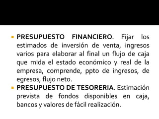  PRESUPUESTO FINANCIERO. Fijar los
estimados de inversión de venta, ingresos
varios para elaborar al final un flujo de caja
que mida el estado económico y real de la
empresa, comprende, ppto de ingresos, de
egresos, flujo neto.
 PRESUPUESTO DE TESORERIA. Estimación
prevista de fondos disponibles en caja,
bancos y valores de fácil realización.
 