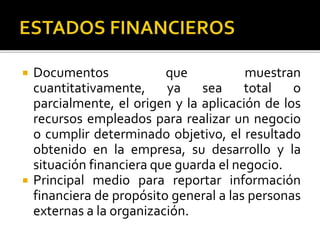  Documentos que muestran
cuantitativamente, ya sea total o
parcialmente, el origen y la aplicación de los
recursos empleados para realizar un negocio
o cumplir determinado objetivo, el resultado
obtenido en la empresa, su desarrollo y la
situación financiera que guarda el negocio.
 Principal medio para reportar información
financiera de propósito general a las personas
externas a la organización.
 