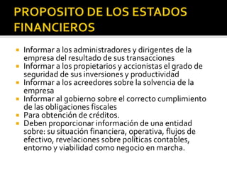 Informar a los administradores y dirigentes de la
empresa del resultado de sus transacciones
 Informar a los propietarios y accionistas el grado de
seguridad de sus inversiones y productividad
 Informar a los acreedores sobre la solvencia de la
empresa
 Informar al gobierno sobre el correcto cumplimiento
de las obligaciones fiscales
 Para obtención de créditos.
 Deben proporcionar información de una entidad
sobre: su situación financiera, operativa, flujos de
efectivo, revelaciones sobre políticas contables,
entorno y viabilidad como negocio en marcha.
 
