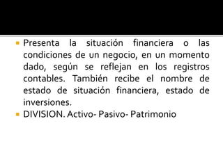  Presenta la situación financiera o las
condiciones de un negocio, en un momento
dado, según se reflejan en los registros
contables. También recibe el nombre de
estado de situación financiera, estado de
inversiones.
 DIVISION.Activo- Pasivo- Patrimonio
 