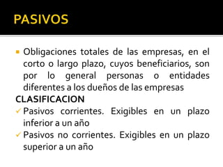  Obligaciones totales de las empresas, en el
corto o largo plazo, cuyos beneficiarios, son
por lo general personas o entidades
diferentes a los dueños de las empresas
CLASIFICACION
 Pasivos corrientes. Exigibles en un plazo
inferior a un año
 Pasivos no corrientes. Exigibles en un plazo
superior a un año
 