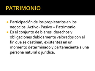  Participación de los propietarios en los
negocios. Activo- Pasivo = Patrimonio.
 Es el conjunto de bienes, derechos y
obligaciones debidamente valorados con el
fin que se destinan, existentes en un
momento determinado y perteneciente a una
persona natural o juridica.
 
