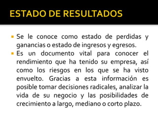  Se le conoce como estado de perdidas y
ganancias o estado de ingresos y egresos.
 Es un documento vital para conocer el
rendimiento que ha tenido su empresa, así
como los riesgos en los que se ha visto
envuelto. Gracias a esta información es
posible tomar decisiones radicales, analizar la
vida de su negocio y las posibilidades de
crecimiento a largo, mediano o corto plazo.
 