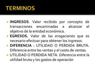  INGRESOS. Valor recibido por concepto de
transacciones encaminadas a alcanzar el
objetivo de la entidad económica.
 EGRESOS. Valor de las erogaciones que es
necesario efectuar para obtener los ingresos.
 DIFERENCIA : UTILIDAD O PERDIDA BRUTA.
Diferencia entre las ventas y el costo de ventas.
 UTILIDAD O PERDIDA NETA. Diferencia entre la
utilidad bruta y los gastos de operación
 