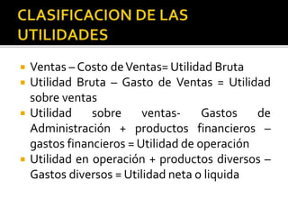  Ventas – Costo deVentas= Utilidad Bruta
 Utilidad Bruta – Gasto de Ventas = Utilidad
sobre ventas
 Utilidad sobre ventas- Gastos de
Administración + productos financieros –
gastos financieros = Utilidad de operación
 Utilidad en operación + productos diversos –
Gastos diversos = Utilidad neta o liquida
 