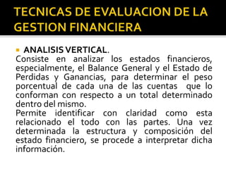  ANALISISVERTICAL.
Consiste en analizar los estados financieros,
especialmente, el Balance General y el Estado de
Perdidas y Ganancias, para determinar el peso
porcentual de cada una de las cuentas que lo
conforman con respecto a un total determinado
dentro del mismo.
Permite identificar con claridad como esta
relacionado el todo con las partes. Una vez
determinada la estructura y composición del
estado financiero, se procede a interpretar dicha
información.
 