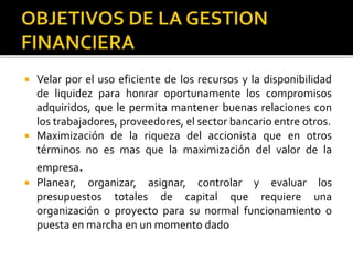  Velar por el uso eficiente de los recursos y la disponibilidad
de liquidez para honrar oportunamente los compromisos
adquiridos, que le permita mantener buenas relaciones con
los trabajadores, proveedores, el sector bancario entre otros.
 Maximización de la riqueza del accionista que en otros
términos no es mas que la maximización del valor de la
empresa.
 Planear, organizar, asignar, controlar y evaluar los
presupuestos totales de capital que requiere una
organización o proyecto para su normal funcionamiento o
puesta en marcha en un momento dado
 