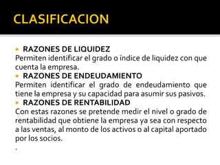  RAZONES DE LIQUIDEZ
Permiten identificar el grado o índice de liquidez con que
cuenta la empresa.
 RAZONES DE ENDEUDAMIENTO
Permiten identificar el grado de endeudamiento que
tiene la empresa y su capacidad para asumir sus pasivos.
 RAZONES DE RENTABILIDAD
Con estas razones se pretende medir el nivel o grado de
rentabilidad que obtiene la empresa ya sea con respecto
a las ventas, al monto de los activos o al capital aportado
por los socios.
.
 