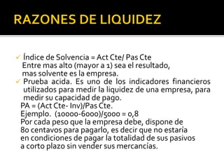  Índice de Solvencia = Act Cte/ Pas Cte
Entre mas alto (mayor a 1) sea el resultado,
mas solvente es la empresa.
 Prueba acida. Es uno de los indicadores financieros
utilizados para medir la liquidez de una empresa, para
medir su capacidad de pago.
PA = (Act Cte- Inv)/Pas Cte.
Ejemplo. (10000-6000)/5000 = 0,8
Por cada peso que la empresa debe, dispone de
80 centavos para pagarlo, es decir que no estaría
en condiciones de pagar la totalidad de sus pasivos
a corto plazo sin vender sus mercancías.
 
