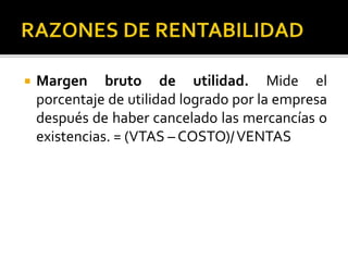  Margen bruto de utilidad. Mide el
porcentaje de utilidad logrado por la empresa
después de haber cancelado las mercancías o
existencias. = (VTAS – COSTO)/VENTAS
 