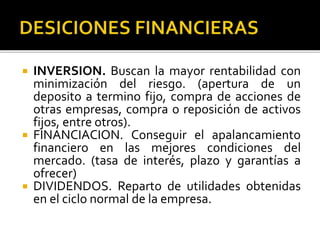  INVERSION. Buscan la mayor rentabilidad con
minimización del riesgo. (apertura de un
deposito a termino fijo, compra de acciones de
otras empresas, compra o reposición de activos
fijos, entre otros).
 FINANCIACION. Conseguir el apalancamiento
financiero en las mejores condiciones del
mercado. (tasa de interés, plazo y garantías a
ofrecer)
 DIVIDENDOS. Reparto de utilidades obtenidas
en el ciclo normal de la empresa.
 