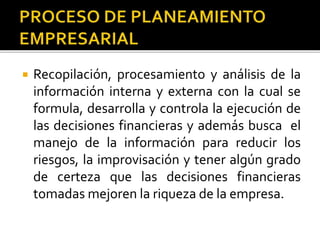  Recopilación, procesamiento y análisis de la
información interna y externa con la cual se
formula, desarrolla y controla la ejecución de
las decisiones financieras y además busca el
manejo de la información para reducir los
riesgos, la improvisación y tener algún grado
de certeza que las decisiones financieras
tomadas mejoren la riqueza de la empresa.
 