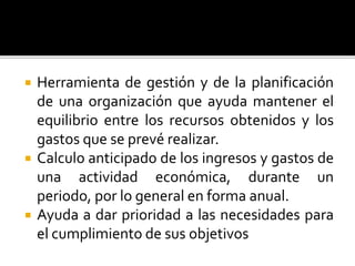  Herramienta de gestión y de la planificación
de una organización que ayuda mantener el
equilibrio entre los recursos obtenidos y los
gastos que se prevé realizar.
 Calculo anticipado de los ingresos y gastos de
una actividad económica, durante un
periodo, por lo general en forma anual.
 Ayuda a dar prioridad a las necesidades para
el cumplimiento de sus objetivos
 
