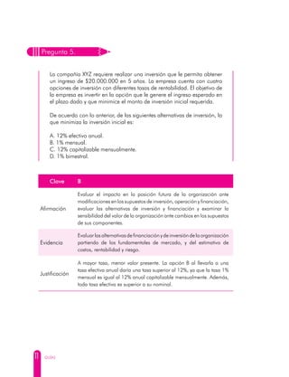 11 GUÍAS
Pregunta 5.
La compañía XYZ requiere realizar una inversión que le permita obtener
un ingreso de $20.000.000 en 5 años. La empresa cuenta con cuatro
opciones de inversión con diferentes tasas de rentabilidad. El objetivo de
la empresa es invertir en la opción que le genere el ingreso esperado en
el plazo dado y que minimice el monto de inversión inicial requerida.
De acuerdo con lo anterior, de las siguientes alternativas de inversión, la
que minimiza la inversión inicial es:
A. 12% efectivo anual.
B. 1% mensual.
C. 12% capitalizable mensualmente.
D. 1% bimestral.
Clave B
Afirmación
Evaluar el impacto en la posición futura de la organización ante
modificaciones en los supuestos de inversión, operación y financiación,
evaluar las alternativas de inversión y financiación y examinar la
sensibilidad del valor de la organización ante cambios en los supuestos
de sus componentes.
Evidencia
Evaluar las alternativas de financiación y de inversión de la organización
partiendo de los fundamentales de mercado, y del estimativo de
costos, rentabilidad y riesgo.
Justificación
A mayor tasa, menor valor presente. La opción B al llevarla a una
tasa efectiva anual daría una tasa superior al 12%, ya que la tasa 1%
mensual es igual al 12% anual capitalizable mensualmente. Además,
toda tasa efectiva es superior a su nominal.
 
