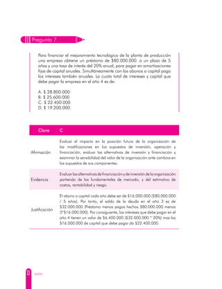 13 GUÍAS
Pregunta 7.
Para financiar el mejoramiento tecnológico de la planta de producción
una empresa obtiene un préstamo de $80.000.000. a un plazo de 5
años y una tasa de interés del 20% anual, para pagar en amortizaciones
fijas de capital anuales. Simultáneamente con los abonos a capital paga
los intereses también anuales. La cuota total de intereses y capital que
debe pagar la empresa en el año 4 es de:
A. $ 28.800.000
B. $ 25.600.000
C. $ 22.400.000
D. $ 19.200.000
Clave C
Afirmación
Evaluar el impacto en la posición futura de la organización de
las modificaciones en los supuestos de inversión, operación y
financiación, evaluar las alternativas de inversión y financiación y
examinar la sensibilidad del valor de la organización ante cambios en
los supuestos de sus componentes.
Evidencia
Evaluar las alternativas de financiación y de inversión de la organización
partiendo de los fundamentales de mercado, y del estimativo de
costos, rentabilidad y riesgo.
Justificación
El abono a capital cada año debe ser de $16.000.000 ($80.000.000
/ 5 años). Por tanto, el saldo de la deuda en el año 3 es de
$32.000.000 (Préstamo menos pagos hechos $80.000.000 menos
3*$16.000.000). Por consiguiente, los intereses que debe pagar en el
año 4 tienen un valor de $6.400.000 ($32.000.000 * 20%) mas los
$16.000.000 de capital que debe pagar da $22.400.000.
 