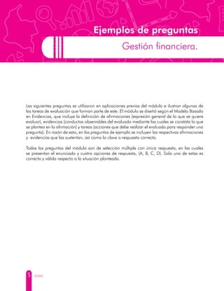 5 GUÍAS
Ejemplos de preguntas
Gestión financiera.
Las siguientes preguntas se utilizaron en aplicaciones previas del módulo e ilustran algunas de
las tareas de evaluación que forman parte de este. El módulo se diseñó según el Modelo Basado
en Evidencias, que incluye la definición de afirmaciones (expresión general de lo que se quiere
evaluar), evidencias (conductas observables del evaluado mediante las cuales se constata lo que
se plantea en la afirmación) y tareas (acciones que debe realizar el evaluado para responder una
pregunta). En razón de esto, en las preguntas de ejemplo se incluyen las respectivas afirmaciones
y evidencias que las sustentan, así como la clave o respuesta correcta.
Todas las preguntas del módulo son de selección múltiple con única respuesta, en las cuales
se presentan el enunciado y cuatro opciones de respuesta, (A, B, C, D). Solo una de estas es
correcta y válida respecto a la situación planteada.
 