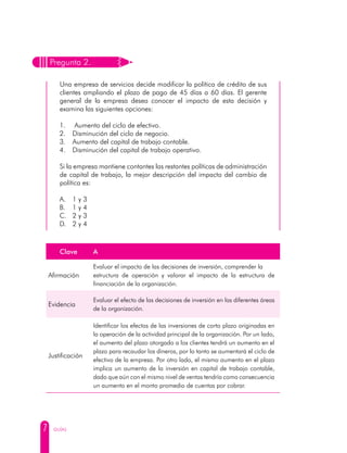 7 GUÍAS
Pregunta 2.
Una empresa de servicios decide modificar la política de crédito de sus
clientes ampliando el plazo de pago de 45 días a 60 días. El gerente
general de la empresa desea conocer el impacto de esta decisión y
examina las siguientes opciones:
1. Aumento del ciclo de efectivo.
2. Disminución del ciclo de negocio.
3. Aumento del capital de trabajo contable.
4. Disminución del capital de trabajo operativo.
Si la empresa mantiene contantes las restantes políticas de administración
de capital de trabajo, la mejor descripción del impacto del cambio de
política es:
A. 1 y 3
B. 1 y 4
C. 2 y 3
D. 2 y 4
Clave A
Afirmación
Evaluar el impacto de las decisiones de inversión, comprender la
estructura de operación y valorar el impacto de la estructura de
financiación de la organización.
Evidencia
Evaluar el efecto de las decisiones de inversión en las diferentes áreas
de la organización.
Justificación
Identificar los efectos de las inversiones de corto plazo originadas en
la operación de la actividad principal de la organización. Por un lado,
el aumento del plazo otorgado a los clientes tendrá un aumento en el
plazo para recaudar los dineros, por lo tanto se aumentará el ciclo de
efectivo de la empresa. Por otro lado, el mismo aumento en el plazo
implica un aumento de la inversión en capital de trabajo contable,
dado que aún con el mismo nivel de ventas tendría como consecuencia
un aumento en el monto promedio de cuentas por cobrar.
 