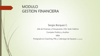MODULO
GESTION FINANCIERA
Sergio Borquez C.
Jefe de Finanzas y Presupuesto, USS, Sede Valdivia
Contador Publico y Auditor
MBA
Postgrado en Coaching, PNL y Liderazgo de Equipos (cursando)
 